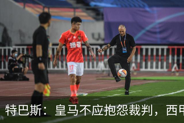 特巴斯：皇马不应抱怨裁判，西甲国际化之路的挑战与机遇