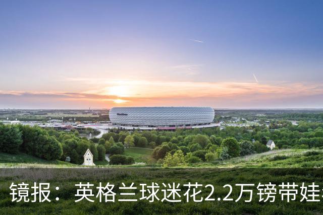 镜报：英格兰球迷花2.2万镑带娃看世界杯，但称买不起英格兰球票